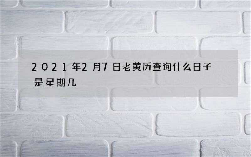 2021年2月7日老黄历查询什么日子 是星期几
